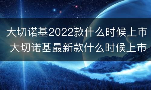 大切诺基2022款什么时候上市 大切诺基最新款什么时候上市