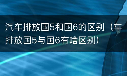 汽车排放国5和国6的区别（车排放国5与国6有啥区别）