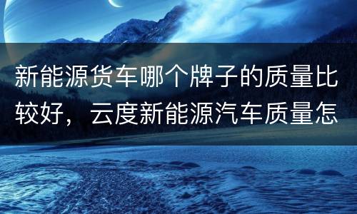 新能源货车哪个牌子的质量比较好，云度新能源汽车质量怎么样？