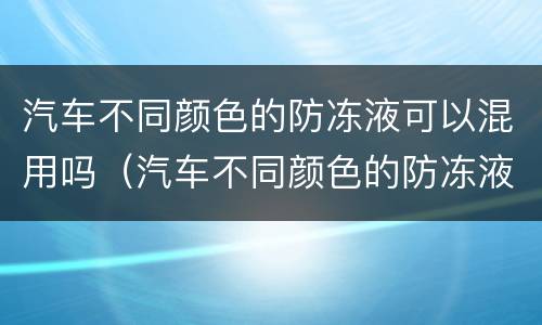 汽车不同颜色的防冻液可以混用吗（汽车不同颜色的防冻液可以混加吗）
