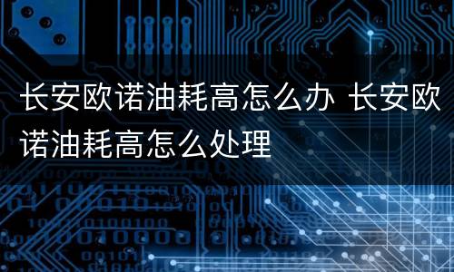 长安欧诺油耗高怎么办 长安欧诺油耗高怎么处理
