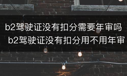 b2驾驶证没有扣分需要年审吗 b2驾驶证没有扣分用不用年审