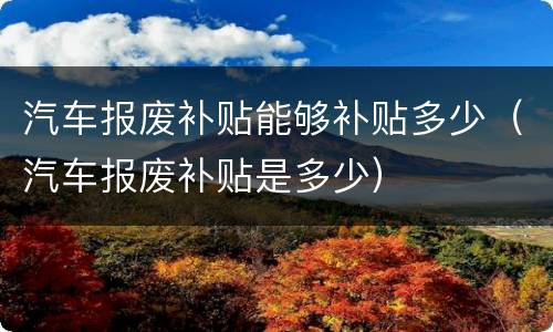 汽车报废补贴能够补贴多少（汽车报废补贴是多少）