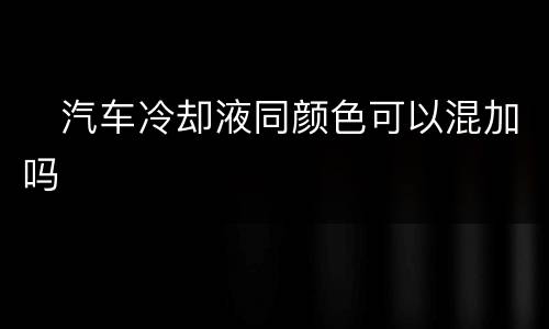 ​汽车冷却液同颜色可以混加吗