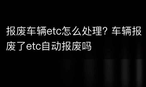 报废车辆etc怎么处理? 车辆报废了etc自动报废吗