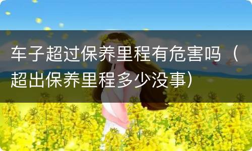 车子超过保养里程有危害吗（超出保养里程多少没事）