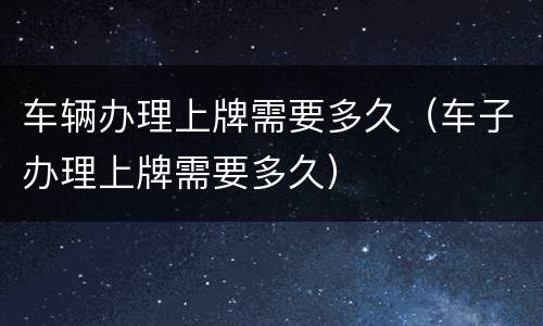 车辆办理上牌需要多久（车子办理上牌需要多久）