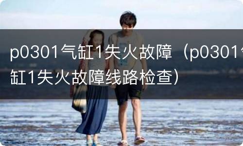 p0301气缸1失火故障（p0301气缸1失火故障线路检查）