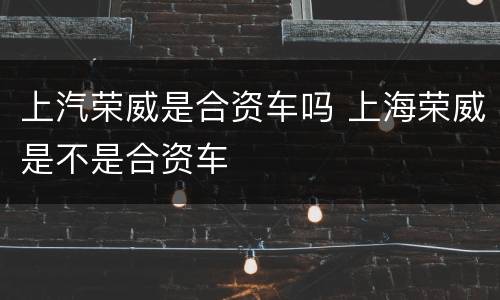 上汽荣威是合资车吗 上海荣威是不是合资车