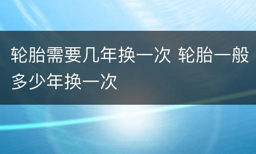轮胎需要几年换一次 轮胎一般多少年换一次