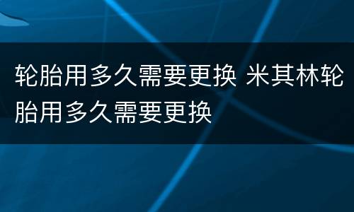 轮胎用多久需要更换 米其林轮胎用多久需要更换