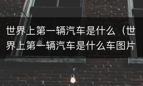 世界上第一辆汽车是什么（世界上第一辆汽车是什么车图片）