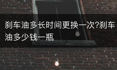 刹车油多长时间更换一次?刹车油多少钱一瓶