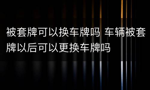 被套牌可以换车牌吗 车辆被套牌以后可以更换车牌吗
