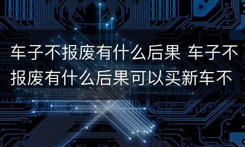 车子不报废有什么后果 车子不报废有什么后果可以买新车不