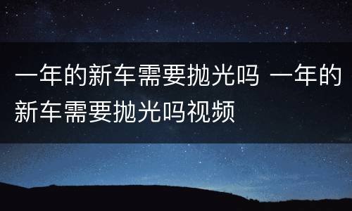 一年的新车需要抛光吗 一年的新车需要抛光吗视频
