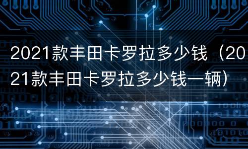 2021款丰田卡罗拉多少钱（2021款丰田卡罗拉多少钱一辆）