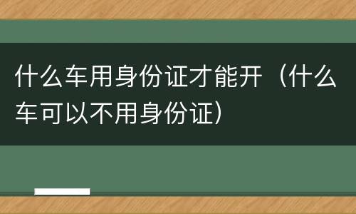 什么车用身份证才能开（什么车可以不用身份证）