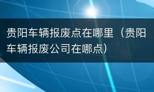 贵阳车辆报废点在哪里（贵阳车辆报废公司在哪点）