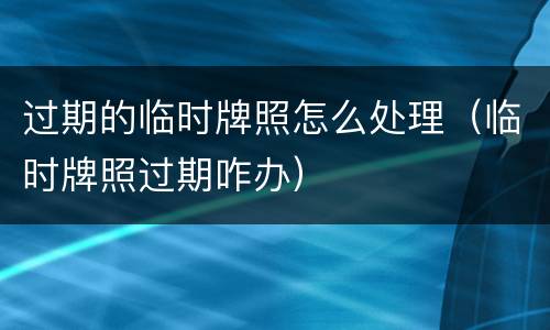 过期的临时牌照怎么处理（临时牌照过期咋办）