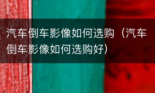 汽车倒车影像如何选购（汽车倒车影像如何选购好）
