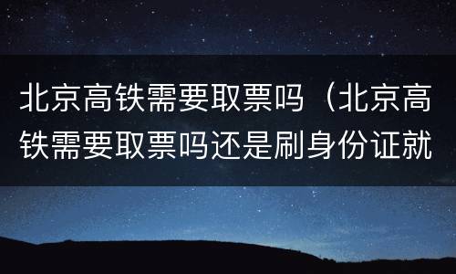 北京高铁需要取票吗（北京高铁需要取票吗还是刷身份证就可以）