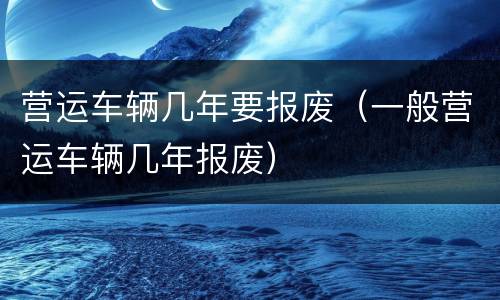 营运车辆几年要报废（一般营运车辆几年报废）