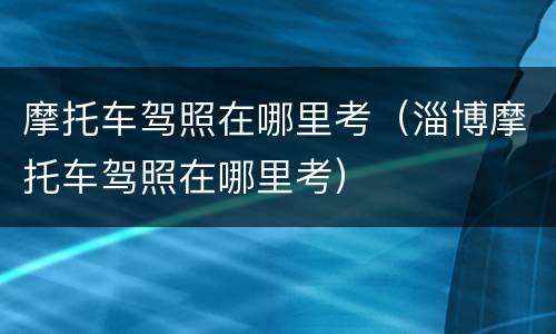 摩托车驾照在哪里考（淄博摩托车驾照在哪里考）