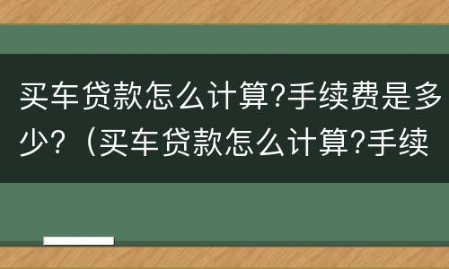 买车贷款怎么计算?手续费是多少?（买车贷款怎么计算?手续费是多少钱）