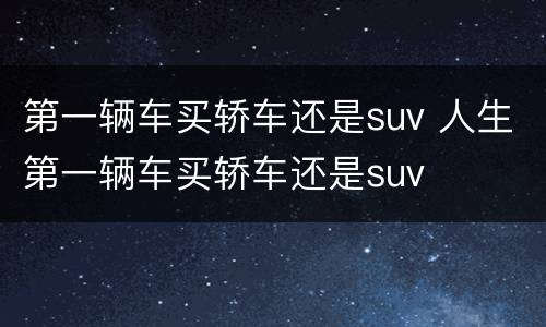 第一辆车买轿车还是suv 人生第一辆车买轿车还是suv