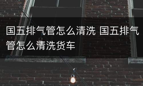 国五排气管怎么清洗 国五排气管怎么清洗货车