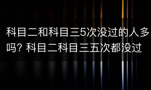 科目二和科目三5次没过的人多吗? 科目二科目三五次都没过会怎么样