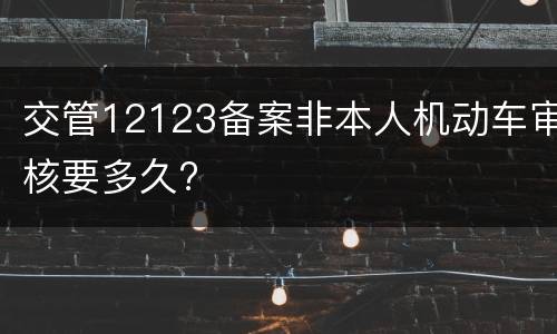 交管12123备案非本人机动车审核要多久?