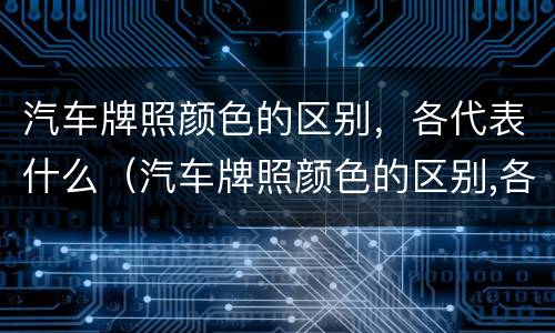 汽车牌照颜色的区别，各代表什么（汽车牌照颜色的区别,各代表什么含义）