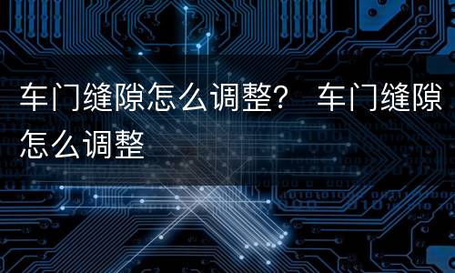 车门缝隙怎么调整？ 车门缝隙怎么调整