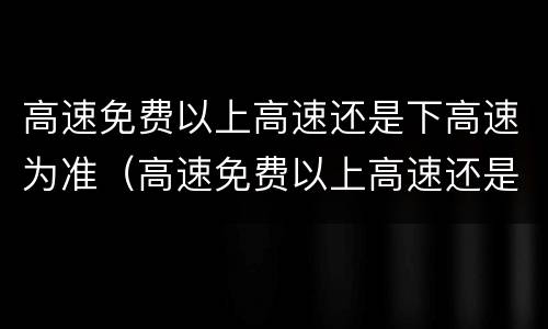 高速免费以上高速还是下高速为准（高速免费以上高速还是下高速为准呢）