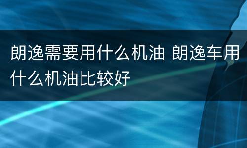 朗逸需要用什么机油 朗逸车用什么机油比较好