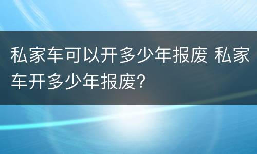 私家车可以开多少年报废 私家车开多少年报废?