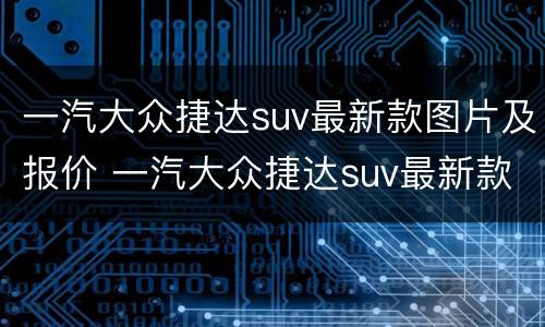 一汽大众捷达suv最新款图片及报价 一汽大众捷达suv最新款图片及报价及价格