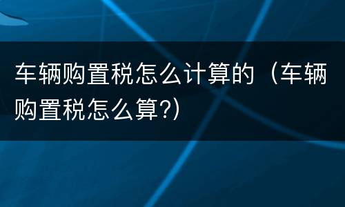 车辆购置税怎么计算的（车辆购置税怎么算?）