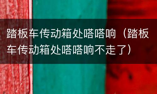 踏板车传动箱处嗒嗒响（踏板车传动箱处嗒嗒响不走了）