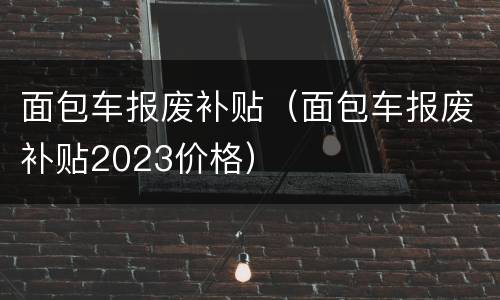 面包车报废补贴（面包车报废补贴2023价格）
