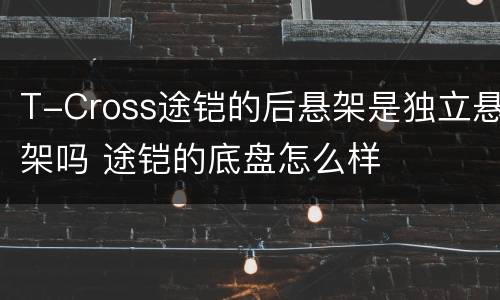 T-Cross途铠的后悬架是独立悬架吗 途铠的底盘怎么样