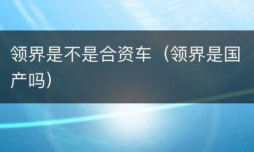 领界是不是合资车（领界是国产吗）