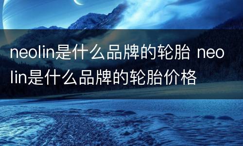 neolin是什么品牌的轮胎 neolin是什么品牌的轮胎价格