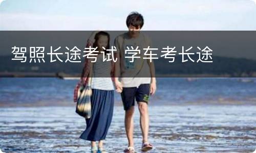 驾照长途考试 学车考长途