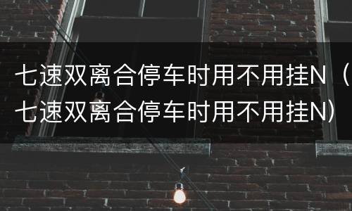七速双离合停车时用不用挂N（七速双离合停车时用不用挂N）