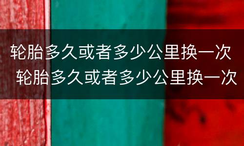 轮胎多久或者多少公里换一次 轮胎多久或者多少公里换一次视频