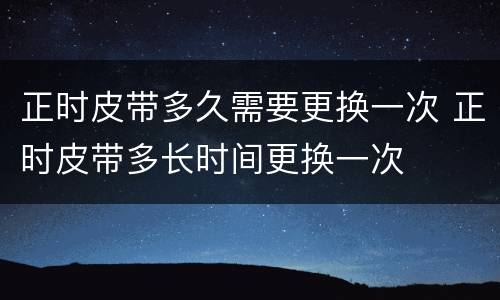 正时皮带多久需要更换一次 正时皮带多长时间更换一次