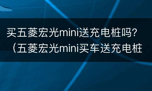 买五菱宏光mini送充电桩吗？（五菱宏光mini买车送充电桩吗）
